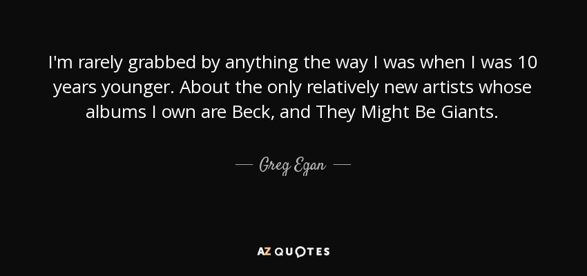 I'm rarely grabbed by anything the way I was when I was 10 years younger. About the only relatively new artists whose albums I own are Beck, and They Might Be Giants. - Greg Egan