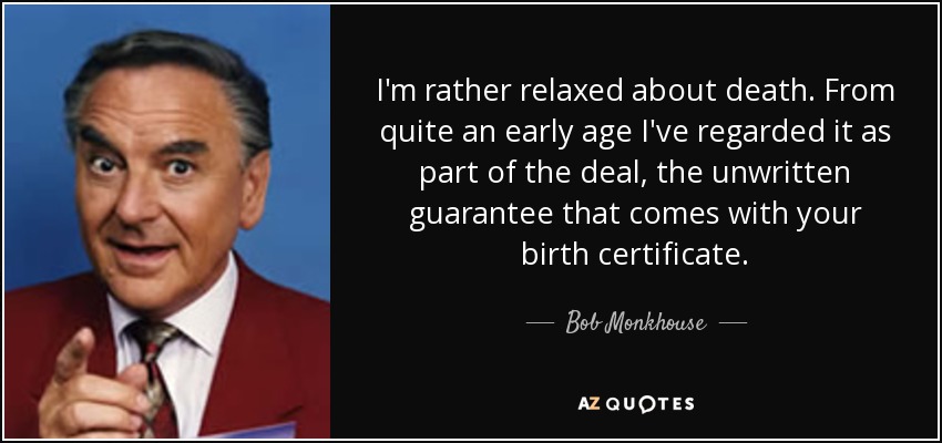 I'm rather relaxed about death. From quite an early age I've regarded it as part of the deal, the unwritten guarantee that comes with your birth certificate. - Bob Monkhouse