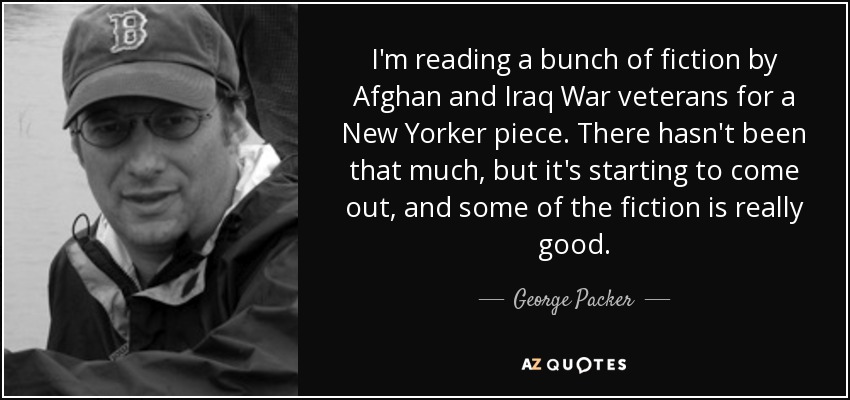 I'm reading a bunch of fiction by Afghan and Iraq War veterans for a New Yorker piece. There hasn't been that much, but it's starting to come out, and some of the fiction is really good. - George Packer
