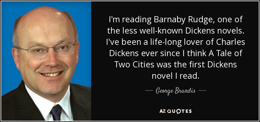I'm reading Barnaby Rudge, one of the less well-known Dickens novels. I've been a life-long lover of Charles Dickens ever since I think A Tale of Two Cities was the first Dickens novel I read. - George Brandis