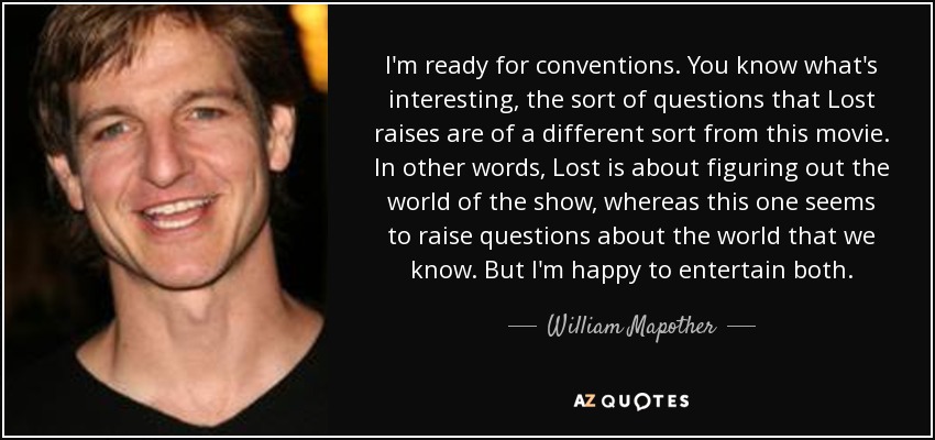 I'm ready for conventions. You know what's interesting, the sort of questions that Lost raises are of a different sort from this movie. In other words, Lost is about figuring out the world of the show, whereas this one seems to raise questions about the world that we know. But I'm happy to entertain both. - William Mapother
