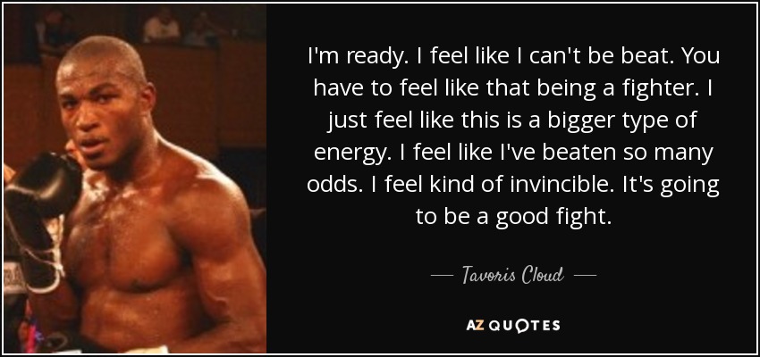 I'm ready. I feel like I can't be beat. You have to feel like that being a fighter. I just feel like this is a bigger type of energy. I feel like I've beaten so many odds. I feel kind of invincible. It's going to be a good fight. - Tavoris Cloud