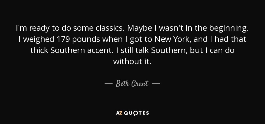 I'm ready to do some classics. Maybe I wasn't in the beginning. I weighed 179 pounds when I got to New York, and I had that thick Southern accent. I still talk Southern, but I can do without it. - Beth Grant