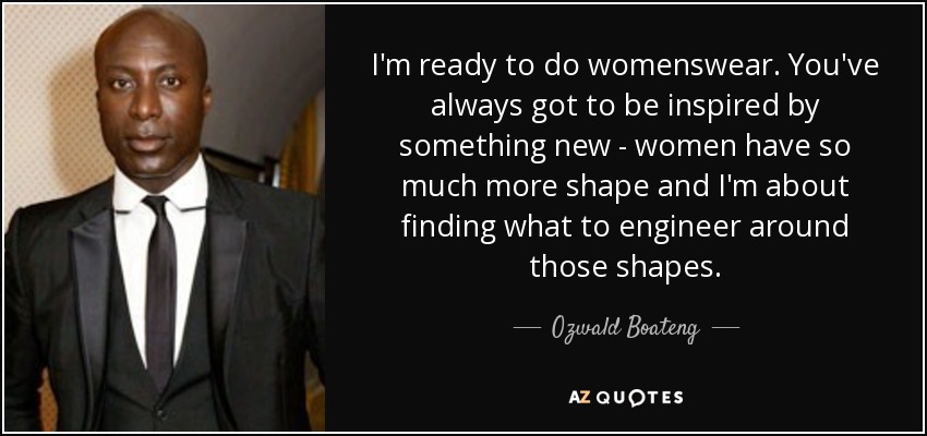 I'm ready to do womenswear. You've always got to be inspired by something new - women have so much more shape and I'm about finding what to engineer around those shapes. - Ozwald Boateng