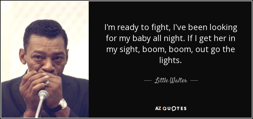 I'm ready to fight, I've been looking for my baby all night. If I get her in my sight, boom, boom, out go the lights. - Little Walter