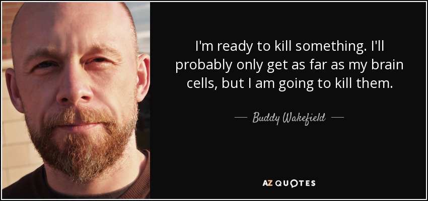 I'm ready to kill something. I'll probably only get as far as my brain cells, but I am going to kill them. - Buddy Wakefield