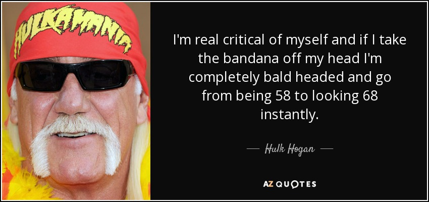 I'm real critical of myself and if I take the bandana off my head I'm completely bald headed and go from being 58 to looking 68 instantly. - Hulk Hogan