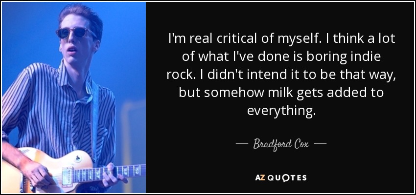 I'm real critical of myself. I think a lot of what I've done is boring indie rock. I didn't intend it to be that way, but somehow milk gets added to everything. - Bradford Cox
