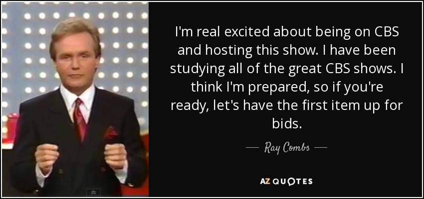 I'm real excited about being on CBS and hosting this show. I have been studying all of the great CBS shows. I think I'm prepared, so if you're ready, let's have the first item up for bids. - Ray Combs