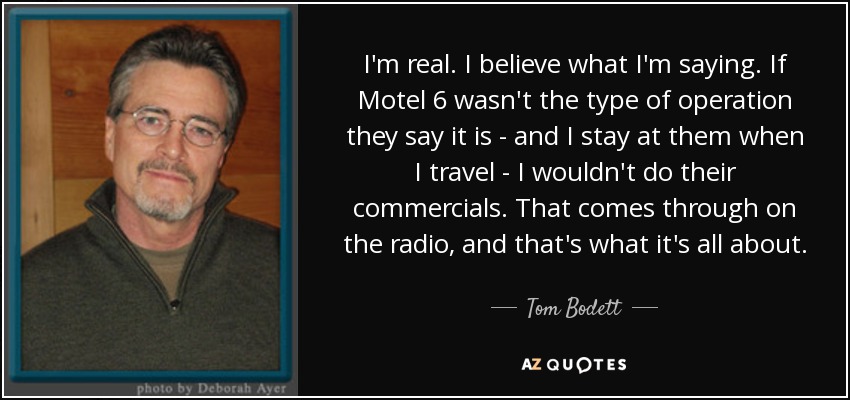 I'm real. I believe what I'm saying. If Motel 6 wasn't the type of operation they say it is - and I stay at them when I travel - I wouldn't do their commercials. That comes through on the radio, and that's what it's all about. - Tom Bodett