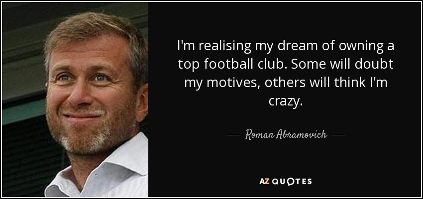 I'm realising my dream of owning a top football club. Some will doubt my motives, others will think I'm crazy. - Roman Abramovich