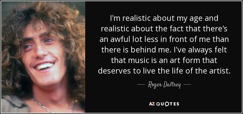 I'm realistic about my age and realistic about the fact that there's an awful lot less in front of me than there is behind me. I've always felt that music is an art form that deserves to live the life of the artist. - Roger Daltrey