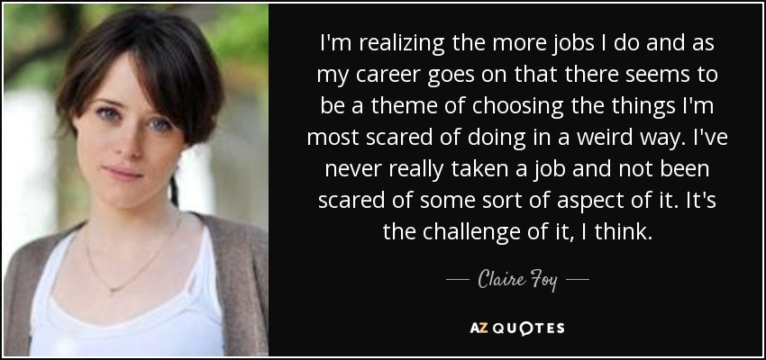 I'm realizing the more jobs I do and as my career goes on that there seems to be a theme of choosing the things I'm most scared of doing in a weird way. I've never really taken a job and not been scared of some sort of aspect of it. It's the challenge of it, I think. - Claire Foy