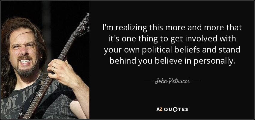 I'm realizing this more and more that it's one thing to get involved with your own political beliefs and stand behind you believe in personally. - John Petrucci