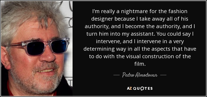 I'm really a nightmare for the fashion designer because I take away all of his authority, and I become the authority, and I turn him into my assistant. You could say I intervene, and I intervene in a very determining way in all the aspects that have to do with the visual construction of the film. - Pedro Almodovar