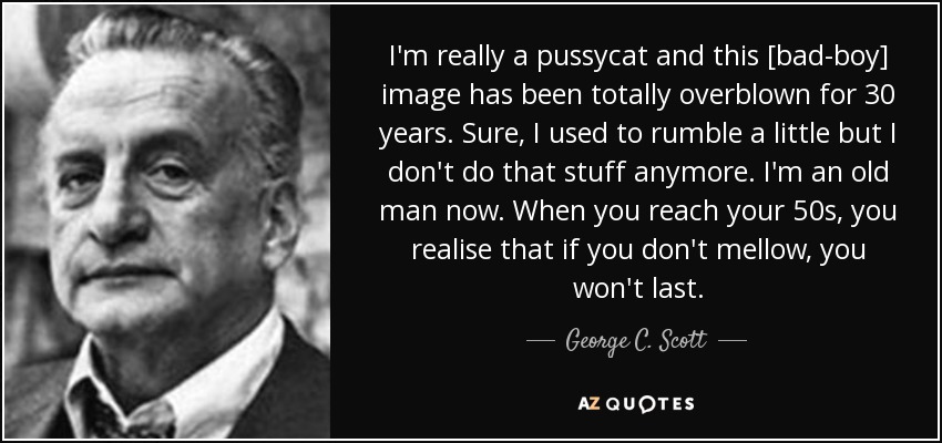 I'm really a pussycat and this [bad-boy] image has been totally overblown for 30 years. Sure, I used to rumble a little but I don't do that stuff anymore. I'm an old man now. When you reach your 50s, you realise that if you don't mellow, you won't last. - George C. Scott