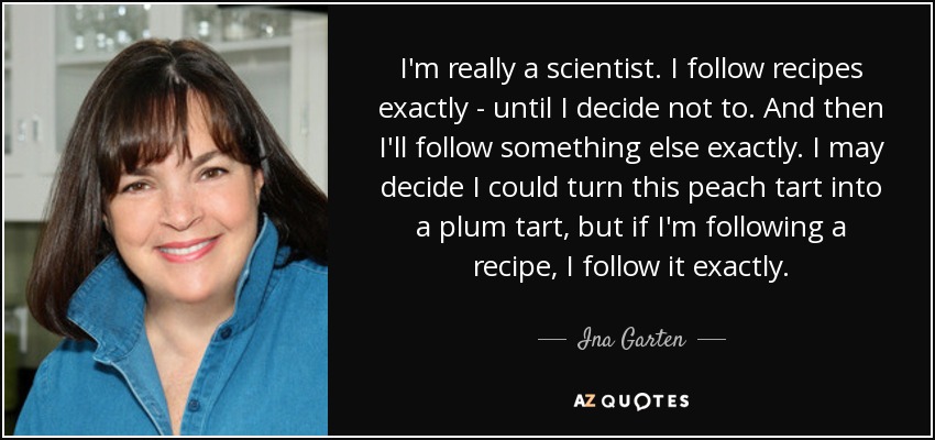 I'm really a scientist. I follow recipes exactly - until I decide not to. And then I'll follow something else exactly. I may decide I could turn this peach tart into a plum tart, but if I'm following a recipe, I follow it exactly. - Ina Garten