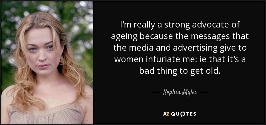 I'm really a strong advocate of ageing because the messages that the media and advertising give to women infuriate me: ie that it's a bad thing to get old. - Sophia Myles