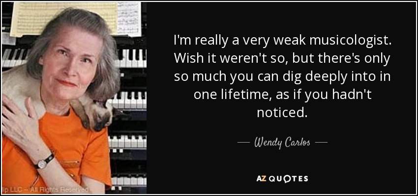 I'm really a very weak musicologist. Wish it weren't so, but there's only so much you can dig deeply into in one lifetime, as if you hadn't noticed. - Wendy Carlos