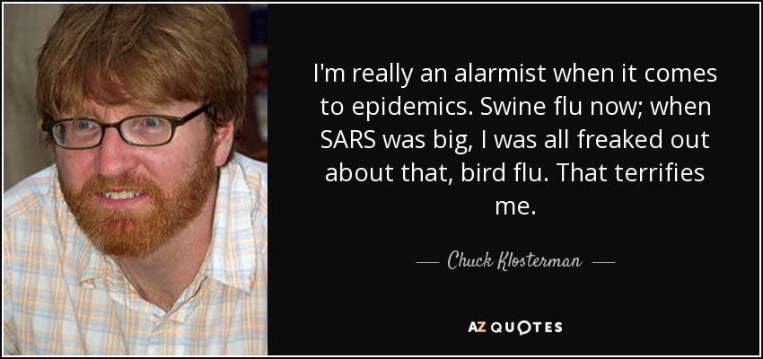 I'm really an alarmist when it comes to epidemics. Swine flu now; when SARS was big, I was all freaked out about that, bird flu. That terrifies me. - Chuck Klosterman