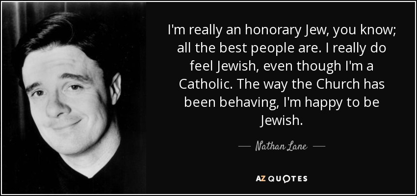 I'm really an honorary Jew, you know; all the best people are. I really do feel Jewish, even though I'm a Catholic. The way the Church has been behaving, I'm happy to be Jewish. - Nathan Lane
