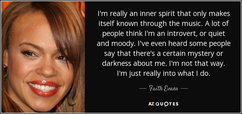 I'm really an inner spirit that only makes itself known through the music. A lot of people think I'm an introvert, or quiet and moody. I've even heard some people say that there's a certain mystery or darkness about me. I'm not that way. I'm just really into what I do. - Faith Evans