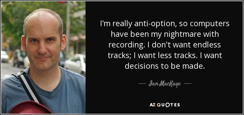 I'm really anti-option, so computers have been my nightmare with recording. I don't want endless tracks; I want less tracks. I want decisions to be made. - Ian MacKaye