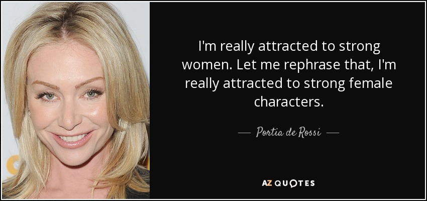 I'm really attracted to strong women. Let me rephrase that, I'm really attracted to strong female characters. - Portia de Rossi
