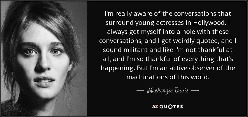 I'm really aware of the conversations that surround young actresses in Hollywood. I always get myself into a hole with these conversations, and I get weirdly quoted, and I sound militant and like I'm not thankful at all, and I'm so thankful of everything that's happening. But I'm an active observer of the machinations of this world. - Mackenzie Davis