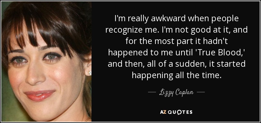 I'm really awkward when people recognize me. I'm not good at it, and for the most part it hadn't happened to me until 'True Blood,' and then, all of a sudden, it started happening all the time. - Lizzy Caplan