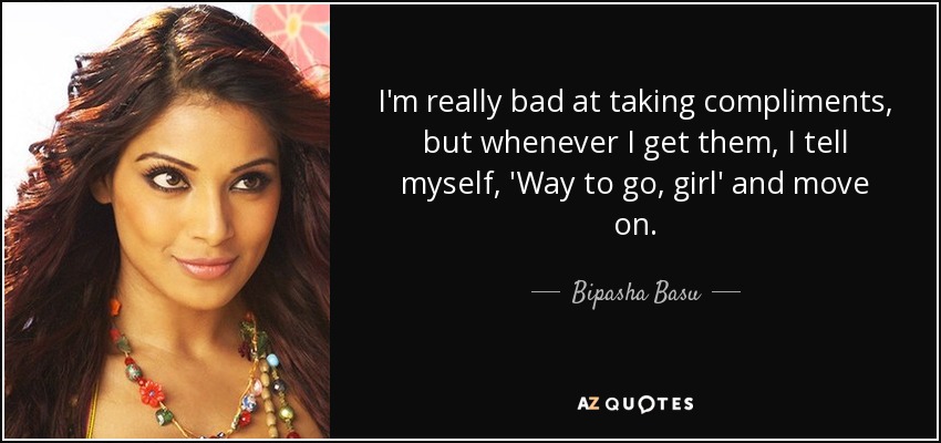 I'm really bad at taking compliments, but whenever I get them, I tell myself, 'Way to go, girl' and move on. - Bipasha Basu