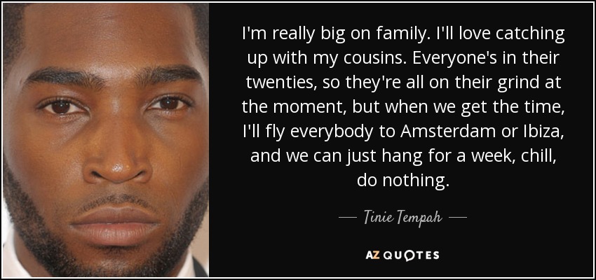I'm really big on family. I'll love catching up with my cousins. Everyone's in their twenties, so they're all on their grind at the moment, but when we get the time, I'll fly everybody to Amsterdam or Ibiza, and we can just hang for a week, chill, do nothing. - Tinie Tempah