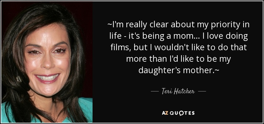 ~I'm really clear about my priority in life - it's being a mom ... I love doing films, but I wouldn't like to do that more than I'd like to be my daughter's mother.~ - Teri Hatcher