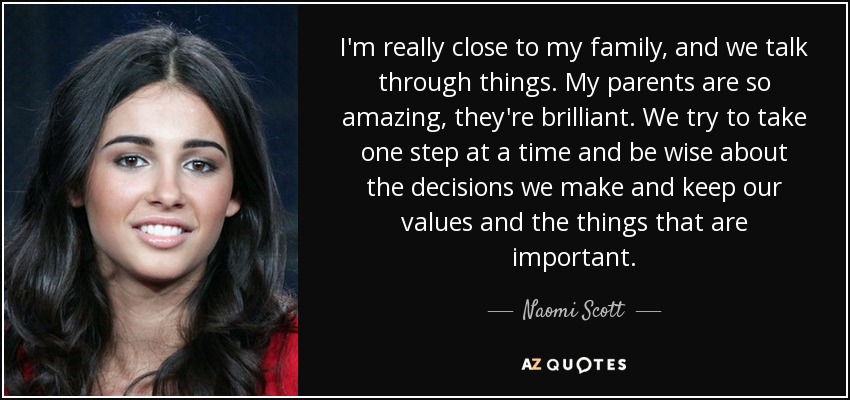 I'm really close to my family, and we talk through things. My parents are so amazing, they're brilliant. We try to take one step at a time and be wise about the decisions we make and keep our values and the things that are important. - Naomi Scott