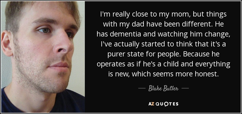 I'm really close to my mom, but things with my dad have been different. He has dementia and watching him change, I've actually started to think that it's a purer state for people. Because he operates as if he's a child and everything is new, which seems more honest. - Blake Butler