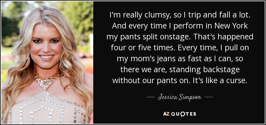I'm really clumsy, so I trip and fall a lot. And every time I perform in New York my pants split onstage. That's happened four or five times. Every time, I pull on my mom's jeans as fast as I can, so there we are, standing backstage without our pants on. It's like a curse. - Jessica Simpson