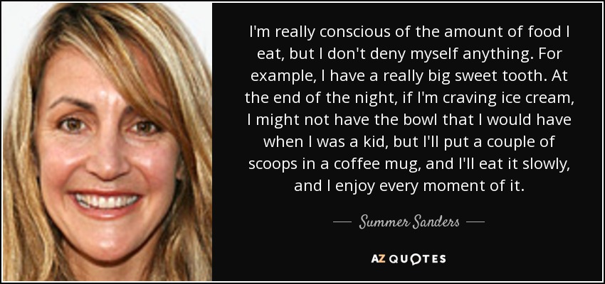 I'm really conscious of the amount of food I eat, but I don't deny myself anything. For example, I have a really big sweet tooth. At the end of the night, if I'm craving ice cream, I might not have the bowl that I would have when I was a kid, but I'll put a couple of scoops in a coffee mug, and I'll eat it slowly, and I enjoy every moment of it. - Summer Sanders