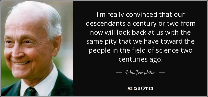 I'm really convinced that our descendants a century or two from now will look back at us with the same pity that we have toward the people in the field of science two centuries ago. - John Templeton