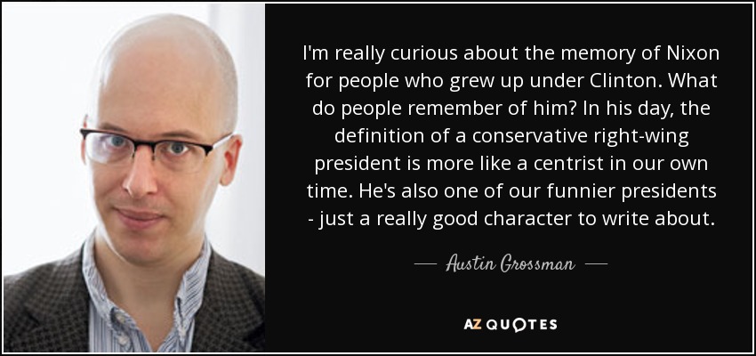 I'm really curious about the memory of Nixon for people who grew up under Clinton. What do people remember of him? In his day, the definition of a conservative right-wing president is more like a centrist in our own time. He's also one of our funnier presidents - just a really good character to write about. - Austin Grossman