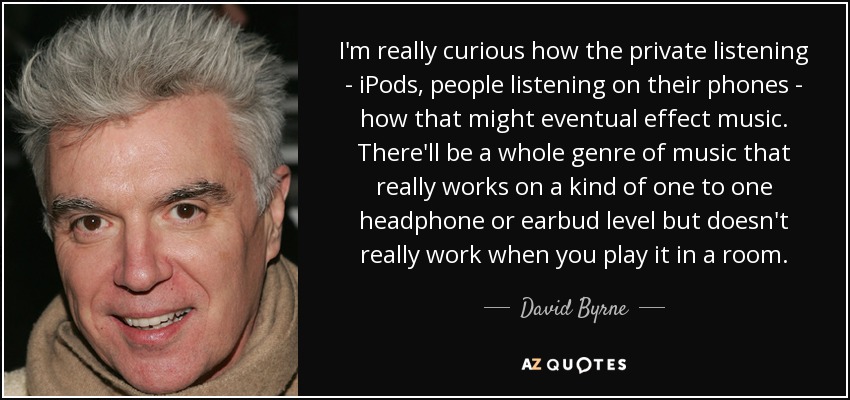 I'm really curious how the private listening - iPods, people listening on their phones - how that might eventual effect music. There'll be a whole genre of music that really works on a kind of one to one headphone or earbud level but doesn't really work when you play it in a room. - David Byrne