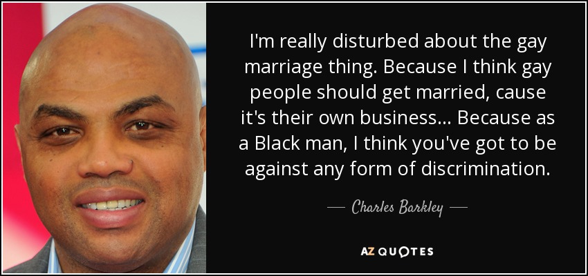 I'm really disturbed about the gay marriage thing. Because I think gay people should get married, cause it's their own business ... Because as a Black man, I think you've got to be against any form of discrimination. - Charles Barkley