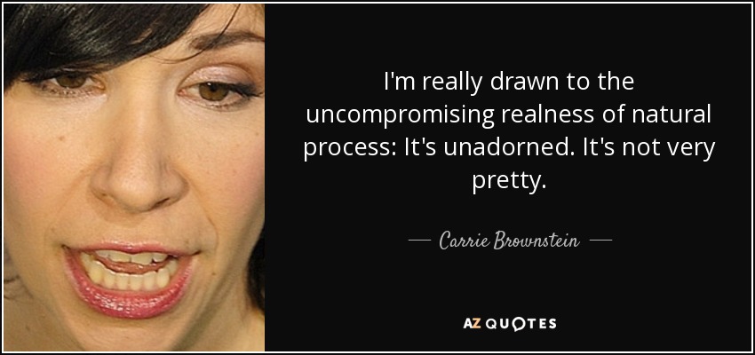 I'm really drawn to the uncompromising realness of natural process: It's unadorned. It's not very pretty. - Carrie Brownstein