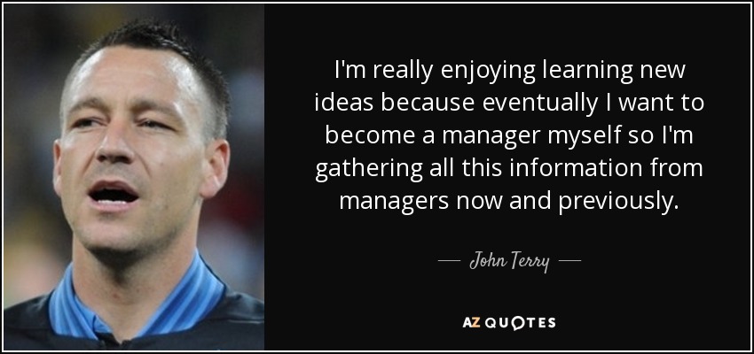 I'm really enjoying learning new ideas because eventually I want to become a manager myself so I'm gathering all this information from managers now and previously. - John Terry