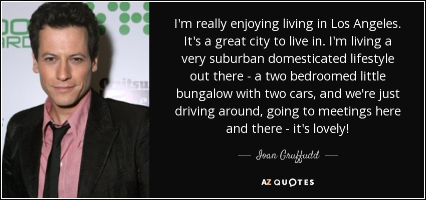 I'm really enjoying living in Los Angeles. It's a great city to live in. I'm living a very suburban domesticated lifestyle out there - a two bedroomed little bungalow with two cars, and we're just driving around, going to meetings here and there - it's lovely! - Ioan Gruffudd