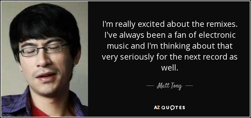 I'm really excited about the remixes. I've always been a fan of electronic music and I'm thinking about that very seriously for the next record as well. - Matt Tong