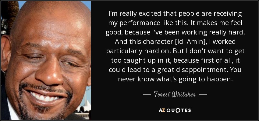 I'm really excited that people are receiving my performance like this. It makes me feel good, because I've been working really hard. And this character [Idi Amin], I worked particularly hard on. But I don't want to get too caught up in it, because first of all, it could lead to a great disappointment. You never know what's going to happen. - Forest Whitaker