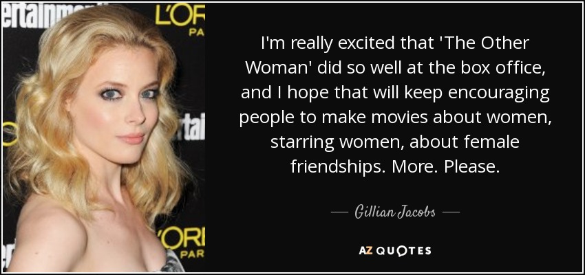 I'm really excited that 'The Other Woman' did so well at the box office, and I hope that will keep encouraging people to make movies about women, starring women, about female friendships. More. Please. - Gillian Jacobs