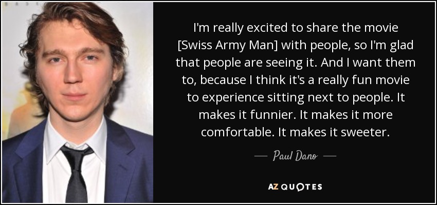 I'm really excited to share the movie [Swiss Army Man] with people, so I'm glad that people are seeing it. And I want them to, because I think it's a really fun movie to experience sitting next to people. It makes it funnier. It makes it more comfortable. It makes it sweeter. - Paul Dano