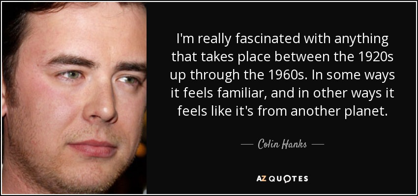 I'm really fascinated with anything that takes place between the 1920s up through the 1960s. In some ways it feels familiar, and in other ways it feels like it's from another planet. - Colin Hanks