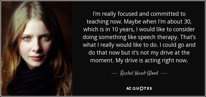 I'm really focused and committed to teaching now. Maybe when I'm about 30, which is in 10 years, I would like to consider doing something like speech therapy. That's what I really would like to do. I could go and do that now but it's not my drive at the moment. My drive is acting right now. - Rachel Hurd-Wood